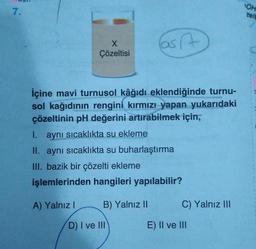 7.
X
Çözeltisi
Cast
A
İçine mavi turnusol kâğıdı eklendiğinde turnu-
sol kağıdının rengini kırmızı yapan yukarıdaki
çözeltinin pH değerini artırabilmek için,
I.
aynı sıcaklıkta su ekleme
II. aynı sıcaklıkta su buharlaştırma
III. bazik bir çözelti ekleme
işlemlerinden hangileri yapılabilir?
A) Yalnız I
B) Yalnız II
D) I ve III
C) Yalnız III
E) II ve III
OH
zelt