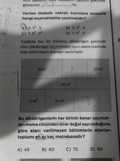 405
gösterimi...........................tir.
Verilen ifadede noktalı kısımlara sırasıyla
hangi seçenektekiler yazılmalıdır?
A) 3:34.5
C) 7:5².7²
Aşağıda her bir bölümü dikdörtgen şeklinde
olan dikdörtgen biçimindeki oyun alanı üzerinde
bazı bölümlerin alan