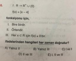 6.
f: R → R* U {0}
f(x) = |x-4|
fonksiyonu için,
1. Bire birdir.
II. Örtendir.
III. Her x ER için f(x) > 0'dır.
ifadelerinden hangileri her zaman doğrudur?
A) Yalnız II
B) Yalnız III
C) I ve Il
D) II ve III
g fonksiyonlar
minst shish
A
E) I, II ve III