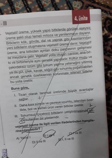 4. Ünite
. Vejetatif üreme, yüksek yapılı bitkilerde görülen eşeysiz
üreme şekli olup temeli mitoza ve yenilenmeye dayanır.
Bitkilerin kök, gövde, dal ve yaprak gibi kısımlarından
yeni bitkilerin oluşmasına vejetatif üreme denir. Vejetatif
üreme, ana bitki