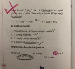 264
Genel formülü CnH2nO olan bir X bileşiğinin amonyaklı
gümüş nitrat çözeltisi (Tollens ayracı) ile tepkimeşi aşağı-
da verilmiştir.
X + 2Ag+ + 2OH
A) Yalnız I
NH3
Bu tepkime ile ilgili,
1. Yükseltgenme - indirgenme tepkimesidir.
II. X bileşiği aldehittir.
III. Y bileşiği primer alkoldür
IV. X bileşiği elektron almıştır.
yargılarından hangileri doğrudur?
D) II ve IV
Y+ 2Ag + H₂O
B) II ve III
E) I, II ve IV
h=
I ve Il