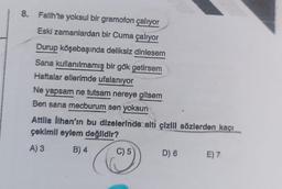 8. Fatih'te yoksul bir gramofon çalıyor
Eski zamanlardan bir Cuma çalıyor
Durup köşebaşında deliksiz dinlesem
Sana kullanılmamış bir gök getirsem
Haftalar ellerimde ufalanıyor
Ne yapsam ne tutsam nereye gitsem
Ben sana mecburum sen yoksun
Attila İlhan'ın bu dizelerinde alti çizill sözlerden kaçı
çekimil eylem değildir?
A) 3
B) 4
C) 5
D) 6
E) 7