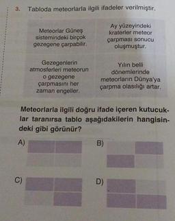 3.
Tabloda meteorlarla ilgili ifadeler verilmiştir.
C)
Meteorlar Güneş
sistemindeki birçok
gezegene çarpabilir.
Gezegenlerin
atmosferleri meteorun
o gezegene
çarpmasını her
zaman engeller.
Ay yüzeyindeki
kraterler meteor
çarpması sonucu
oluşmuştur.
meteorların Dünya'ya
çarpma olasılığı artar.
Meteorlarla ilgili doğru ifade içeren kutucuk-
lar taranırsa tablo aşağıdakilerin hangisin-
deki gibi görünür?
A)
B)
Yılın belli
dönemlerinde
D)