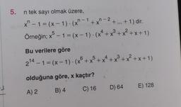 5. n tek sayı olmak üzere,
-
x^ − 1 = (x − 1 ) · (x^ − 1 + x^ − 2 + ... + 1) dir.
3
Örneğin; x5 – 1 = (x − 1). (x² + x³ + x² + x + 1)
Bu verilere göre
5
2¹4 - 1 = (x - 1). (x + x³ + x² + x³ + x² + x + 1)
olduğuna göre, x kaçtır?
A) 2
B) 4
C) 16
D) 64 E) 128