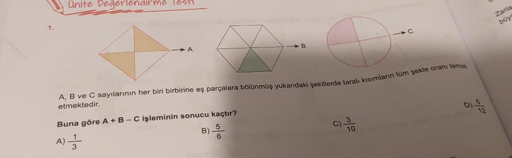 1.
Ünite Değerlendirme lest!
O
A, B ve C sayılarının her biri birbirine eş parçalara bölünmüş yukarıdaki şekillerde taralı kısımların tüm şekle oranı temsil
etmektedir.
B) 5/
Buna göre A + B - C işleminin sonucu kaçtır?
6
A) 1
3
B
C) 3
C
10
15/07
12
Zaria