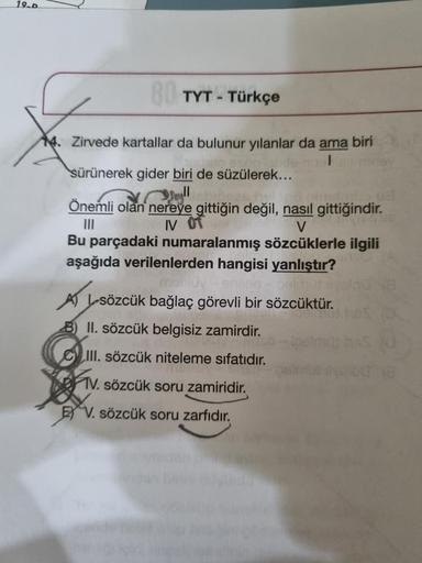 19-D
80 TYT - Türkçe
4. Zirvede kartallar da bulunur yılanlar da ama biri
sürünerek gider biri de süzülerek...
olan n
pinalinitio 08
olan nereye gittiğin değil, nasıl gittiğindir.
IV Of
V
Bu parçadaki numaralanmış sözcüklerle ilgili
aşağıda verilenlerden h