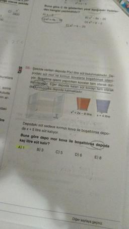 Uge olacak şekilde
00
kurallara
sonra
kutuda
nin al-
daki
2800
Öre
Buna göre C ile gösterilen yere aşağıdaki ifadeler-
den hangisi yazılmalıdır?
A) x-e
D)x²-x-2
Ex-x-20
28. Şekilde verilen depoda P(x) litre süt bulunmaktadır. De-
podaki süt mor ve kırmızı kovalarla boşaltılmak isteni-
yor. Boşaltma işlemi yapılırken kovalar tam olarak dol-
durulacaktır. Eğer depoda kalan süt kovayı tam olarak
doldurmuyorsa depoda kalmaktadır.
C) 5
x²+2x-8 litre x + 4 litre
Depodaki süt sadece kırmızı kova ile boşaltılırsa depo-
da x + 5 litre süt kalıyor.
Buna göre depo mor kova ile boşaltılırsa depoda
kaç litre süt kalır?
A) 1
B) 3
D) 6
E) 8
Diğer sayfaya geçiniz.