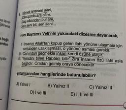 na tavsi-
ştirerek
a bağlı
erden
ayata
9. Bilmek istersen seni,
Can içinde ara cânı.
Geç cânından bul âni,
Sen seni bil, sen seni...
Hacı Bayram-ı Veli'nin yukarıdaki dizesine dayanarak,
1. İnsanın Allah'tan kopup gelen ilahi yönüne ulaşması için
nefsinden uzaklaşması, o yönünü aşması gerekir.
Canından geçmekle insan kendi özüne ulaşır.
"Kendini bilen Rabbini bilir".Zira insanın özü ilahi asla
bağlıdır. Oradan gelmiş oraya dönecektir
yorumlarından hangilerinde bulunulabilir?
A) Yalnız I
D) I ve III
B) Yalnız II
C) Yalnız III
E) I, II ve III