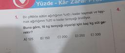 Yüzde - Kâr Zaral
1.
Bir çiftlikte sütün ağırlığının %40 i kadar kaymak ve kay-
mak ağırlığının %20 si kadar tereyağı üretiliyor.
Buna göre, 10 kg tereyağı siparişi için kaç kg süt ge-
rekir?
A) 125 B) 150
C) 200 D) 250 E) 300
4.