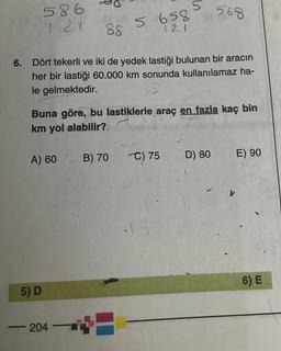 586
121
▬▬▬▬▬▬▬▬▬▬▬▬
5) D
A) 60
6. Dört tekerli ve iki de yedek lastiği bulunan bir aracın
her bir lastiği 60.000 km sonunda kullanılamaz ha-
le gelmektedir.
01 (0
88
204
Buna göre, bu lastiklerle araç en fazla kaç bin
km yol alabilir?
-
5
5
658
121
B) 70
568
C) 75
D) 80
E) 90
6) E