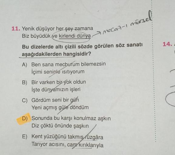 11. Yenik düşüyor her şey zamana
Biz büyüdük ve kirlendi dünya
Bu dizelerde altı çizili sözde görülen söz sanatı
aşağıdakilerden hangisidir?
A) Ben sana mecburum bilemezsin
İçimi seninle isitiyorum
B) Bir varken bir yok oldun
İşte dünyamızın işleri
McCGA-1