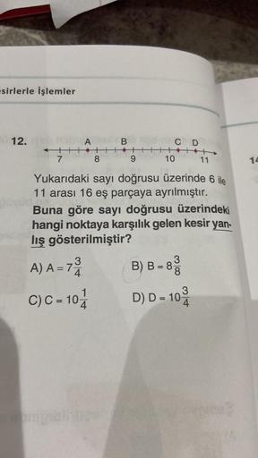 esirlerle işlemler
12.
DICA
←|||
7
3
A) A = 7
C)C= 10-11
B
8
11
Yukarıdaki sayı doğrusu üzerinde 6 ile
11 arası 16 eş parçaya ayrılmıştır.
Buna göre sayı doğrusu üzerindeki
hangi noktaya karşılık gelen kesir yan-
lış gösterilmiştir?
senigible bee
9
C D
111