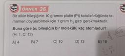 ÖRNEK 36
Bir alkin bileşiğinin 10 gramını platin (Pt) katalizörlüğünde ta-
mamen doyurabilmek için 1 gram H₂ gazı gerekmektedir.
Buna göre bu bileşiğin bir molekülü kaç atomludur?
(H: 1, C: 12)
A) 4
B) 7
C) 10
D) 13
E) 16
N/A
AA
(0.5