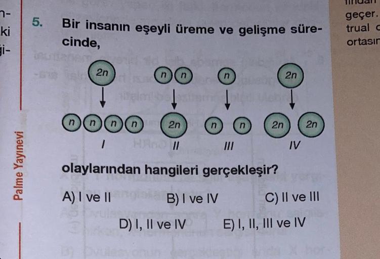 7-
ki
Palme Yayınevi
5. Bir insanın eşeyli üreme ve gelişme süre-
cinde,
UA
- 2n
end d
OO
nn
gimi bestemoled Uch
n
nnnn 2n
1 HAnd II
olaylarından hangileri gerçekleşir?
A) I ve II
B) I ve IV
D) I, II ve IV
2n
2n
IV
2n
C) II ve III
E) I, II, III ve IV
geçer