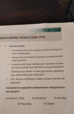 ISINDA OSMANLI SİYASETİ (1595-1774)
4. Osmanlı Devleti,
.
.
.
.
.
TYT-AYT TARIH
Osmanlılar, Avusturya arşidükü için Caesar (Sezar) un-
vanını kullanacaktır.
Savaş sırasında taraflarca kazanılan topraklar kendile-
rinde kalacaktır.
Avusturya yıllık vergi ödemeyecek, imparator bir defa-
ya mahsus olmak üzere 200.000 kuruş gönderecektir.
Taraflarca esir almak ve kale işgal etmek yasaklana-
cak, eldeki esirler geri verilecektir.
Eğri, Kanije ve Estergon kaleleri Osmanlı Devleti'nde
kalacaktır.
hükümlerini aşağıdaki antlaşmaların hangisiyle ka-
bul etmiştir?
A) İstanbul (1533)
D) Pasarofça
B) Zitvatorok
C) Karlofça
E) Vasvar