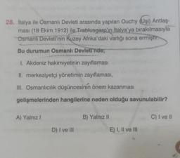 28. İtalya ile Osmanlı Devleti arasında yapılan Ouchy (Uşi) Antlaş-
ması (18 Ekim 1912) ile Trablusgarp'ın İtalya'ya bırakılmasıyla
Osmanlı Devleti'nin Kuzey Afrika'daki varlığı sona ermiştir.
Bu durumun Osmanlı Devleti'nde;
1. Akdeniz hakimiyetinin zayıflaması
II. merkeziyetçi yönetimin zayıflaması,
III. Osmanlıcılık düşüncesinin önem kazanması
gelişmelerinden hangilerine neden olduğu savunulabilir?
A) Yalnız I
D) I ve III
B) Yalnız II
E) I, II ve III
C) I ve II