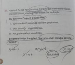 8
31. Osmanlı Devleti'nde Tanzimat
Dönemi'nde.medreseler kapatıl-
mayarak onlara alternatif modern okullar açılmıştır.
Bu durumun Osmanlı Devleti'nde;
1. eğitim ve kültür alanında ikiliklerin yaşanması,
II. okur yazarlığın yaygınlaşması,
III. Avrupa ile etkileşimin artması
gelişmelerinden hangileri üzerinde etkili olduğu savunu-
labilir?
A) Yalnız I
Dyll ve III
B) Yalnız II
E) I, II ve II
C) I ve