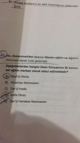 E) Avrupa Hunlarının en etkili hükümdarının Attila oldu-
ğuna
27 Hz. Muhammed'den (s.a.v.) itibaren eğitim ve öğretim
kurumsal olarak hızla gelişmiştir.
Aşağıdakilerden hangisi İslam Dünyasının ilk kurum-
sal eğitim merkezi olarak kabul edilmektedir?
A) Beyt'ül Hikme
B) Nizamiye Medreseleri
C) Dar'ül Hadis
Suffa Okulu
Dar'ül Hendese Medreseleri
Cos