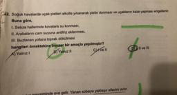 32. Soğuk havalarda uçak pistleri alkolle yıkanarak pistin donması ve uçakların kaza yapması engellenir.
Buna göre,
I. Sebze hallerinde kovalara su konması,
II. Arabaların cam suyuna antifriz eklenmesi,
III. Buzlanan yollara toprak dökülmesi
hangileri örnektekine benzer bir amaçla yapılmıştır?
B) Yalnız II
A) Yalnız I
Cyrve 11
lun meysiminde eve gelir. Yanan sobaya yaklaşır ellerini ısıtır.
DII ve III