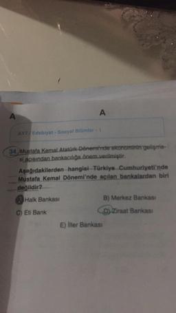 A
A
AYT/Edebiyat - Sosyal Bilimler - 1
34. Mustafa Kemal Atatürk Dönemi'nde ekonominin gelişme-
si açısından bankacılığa önem verilmiştir.
Aşağıdakilerden hangisi Türkiye Cumhuriyeti'nde
Mustafa Kemal Dönemi'nde açılan bankalardan biri
değildir?
Halk Bankası
C) Eti Bank
E) İller Bankası
B) Merkez Bankası
D) Ziraat Bankası