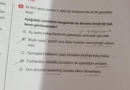 nin,
ları
ast-
a
Ek fiilin geniş zamanı 3. tekil kişi kullanımında ek-fiil genellikle
düşer.
Aşağıdaki cümlelerin hangisinde bu duruma örnek bir kul-
lanım görülmektedir?
gidebiliriz
A) Bu saatte kalkıp Batıkent'e gidemeyiz, orası bize çok uzak.
BY Böyle neşeli, pozitif ama kibar insanları sevmişimdir oldum
olası.
C) Yumuşaktır babamın yüzü, kimseleri kıramaz kolay kolay.
DJ Fısıltılardan, odadaki çocukların da uyandığını anladım.
E) Evin durumu rezaletmiş, burada ailece oturamayız.