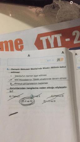 me TYT-2
A
lir?
8. Osmanlı Mebusan Meclisi'nde Misak-ı Millinin kabul
edilmesi
A) Yalnız
1. İstanbul'un resmen işgal edilmesi
Milli Mücadele'nin TBMM yönetiminde devam etmesi
I. Amasya görüşmelerinin başlaması
durumlarından hangilerine neden olduğu söylenebi-
AYT-2 H
B) Lve Il
P) II ve III
A
C)Yalnız III
E) I, II ve III
A
10