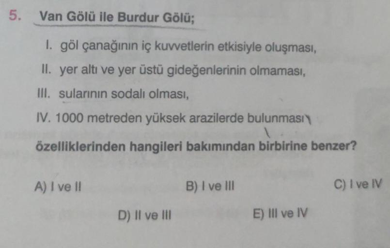 5. Van Gölü ile Burdur Gölü;
1. göl çanağının iç kuvvetlerin etkisiyle oluşması,
II. yer altı ve yer üstü gideğenlerinin olmaması,
III. sularının sodalı olması,
IV. 1000 metreden yüksek arazilerde bulunması
1
özelliklerinden hangileri bakımından birbirine 