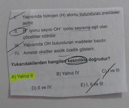 Yapısında hidrojen (H) atomu bulunduran maddeler
asittir.
11. iyonu sayısı OH iyonu sayısına eşit olan
çözeltiler nötrdür.
Yapısında OH bulunduran maddeler bazdır.
IV. Ametal oksitler asidik özellik gösterir.
Yukarıdakilerden hangileri kesinlikle doğrudur?
A) Yalnız II
B) Yalnız IV
D) II ve IV
C) ve III
E) I, II ve III