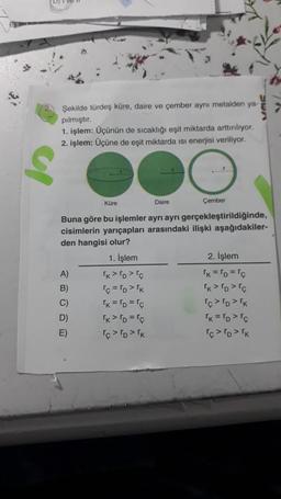 Şekilde türdeş küre, daire ve çember aynı metalden ya-
pılmıştır.
1. işlem: Üçünün de sıcaklığı eşit miktarda arttırılıyor.
2. işlem: Üçüne de eşit miktarda isi enerjisi veriliyor.
S
Küre
A)
B)
C)
D)
E)
Çember
Buna göre bu işlemler ayrı ayrı gerçekleştirildiğinde,
cisimlerin yarıçapları arasındaki ilişki aşağıdakiler-
den hangisi olur?
1. İşlem
Daire
TK > TD> Tç
rc = TD>TK
TK = TD="c
TK > TD=Tc
TC > TD > K
2. İşlem
rk = ro= r¢
TK > TD>rç
icro> 'k
TK = TD> rc
TCTDTK