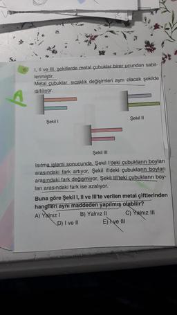 I, II ve III. şekillerde metal çubuklar birer ucundan sabit-
lenmiştir.
Metal çubuklar, sıcaklık değişimleri aynı olacak şekilde
Isıtılıyor.
Şekil I
Şekil III
Isıtma işlemi sonucunda, Şekil I'deki çubukların boyları
arasındaki fark artıyor, Şekil Il'deki çubukların boyları
arasındaki fark değişmiyor, Şekil Ill'teki çubukların boy-
ları arasındaki fark ise azalıyor.
Buna göre Şekil I, II ve III'te verilen metal çiftlerinden
hangileri aynı maddeden yapılmış olabilir?
A) Yalnız I
D) I ve II
Şekil II
B) Yalnız II
E) Ive III
C) Yalnız III