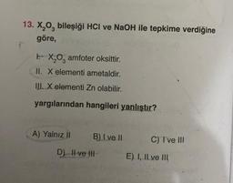 13. X₂03 bileşiği HCI ve NaOH ile tepkime verdiğine
göre,
FX₂O, amfoter oksittir.
II. X elementi ametaldir.
III. X elementi Zn olabilir.
yargılarından hangileri yanlıştır?
A) Yalnız II
B) I ve II
D) II ve III
C) I ve III
E) I, II ve III