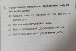 4. Aşağıdakilerin hangisinde diğerlerinden farklı bir
söz sanatı vardır?
A) Karanlık bastı mı yapraklar hüzünle savrulurdu
dört bir yana.
B) Mor menekşe boyun büktü, sustu.
C) Salındı bahçeye girdi, çiçekler selama durdu.
D) Kalbimdeki acıyı senin gibi bir melek gördü.