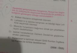 Aşağıdaki gelişmelerden hangisinin, Rusya'nın özgür-
lük ve milliyetçilik düşüncesi karşısında bir politika iz-
lediğinin göstergesi olduğu savunulabilir?
A) Balkan Slavlarını birleştirmek istemesi
B) Lehistan'ın iç işlerine karışması ve istediği kişiyi Leh
Kralı seçtirmek istemesi
C) Mora'da Yunanlıların bağımsız olmak için çıkarttıkları
isyanı desteklemesi
D) Islahat hareketleriyle Osmanlı Devleti'nin güçlenme-
sinden çekinmesi
E) Yunanistan'a katılmak isteyen Giritli Rumları Ingiltere
ve Fransa'yla birlikte desteklemesi
(2008 - ÖSS)
8.