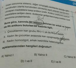 insan savunma sistemi, diğer omurgalı canlılarda olduğu gibi
kendinden olanla kendinden olmayanı ayırt ederek kendinden
olmayan maddelere karşı antikor üretir. Antikor üretimini uyaran
maddelere antijen denir. Antikorlar antijenlere karşı üretilen özel
savunma proteinleridir.
Buna göre, kanında Bh antijeni bulunan bir erkek ve kanin-
da Rh antikoru bulunan bir kadınla ilgili;
((
I. Çocuklarının kan grubu Rh(+) ya da Rh olabilir.
nky ole
II. Kadın ile çocukları arasında kan uyuşmazlığı görülebilir.
III. Kadın homozigot, erkek kesinlikle heterozigottur.
açıklamalarından hangileri doğrudur?
A) Yalnız I
D) I ve II
B) Yalnız II
E) I ve III
8
CO
C) Yalnız III