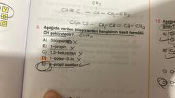 43
D
CH-CH₂-CH3
CH₂=CH-CH₂CH=CH-CH₂
8. Aşağıda verilen bileşiklerden hangisinin basit formülü
CH şeklindedir? CnH
n
CH=C-
A) Siklopenten X
B)
1-propin x
C) 1,5-hekzadien X
1-büten-3-in X
D)
-propil asetilen L
E
CHS
HO
HO-00-HD
12. Aşağıd
ğildir?
A) GH
L
CH
B) (C₂
C) CH
D CH