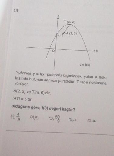 13.
10
O
T (m, 6)
2A (2,3)
y = f(x)
Yukarıda y =
tasında bulunan karınca parabolün T tepe noktasına
yürüyor.
A(2, 3) ve T(m, 6)'dır.
IATI = 5 br
olduğuna göre, f(8) değeri kaçtır?
A) 4
9
R),5
,50 ³,7
f(x) parabolü biçimindeki yolun A nok-