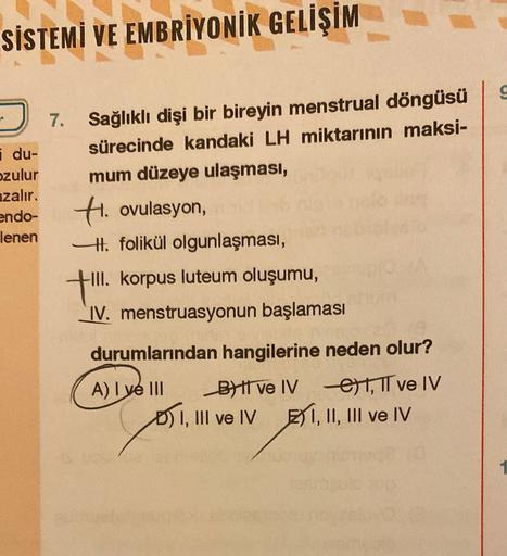 SİSTEMİ VE EMBRİYONİK GELİŞİM
du-
ozulur
azalır.
endo-
lenen
7. Sağlıklı dişi bir bireyin menstrual döngüsü
sürecinde kandaki LH miktarının maksi-
mum düzeye ulaşması,
H. ovulasyon,
H. folikül olgunlaşması,
+!!!.
-III. korpus luteum oluşumu,
IV. menstruasy