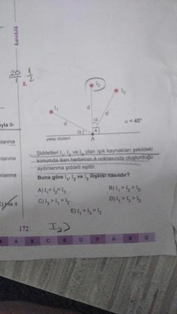 karekök
2014/2
ayla il-
lanma
lanma
nlanma
yoll
11
172
yatay düzlem
A) 1₁ = 1₂2= 13
C) 4 4 4
I₂)
C
6
Şiddetleri 11 ve 1, olan işık kaynaklanı şekildeki
konumda iken herbirinin A noktasında oluşturduğu
aydınlanma şiddeti eşittir.
Buna göre 1, 1₂ ve 1, ilişkisi nasıldır?
1½
A
D
E) 1₁ =14
a < 45"
B) 1,1₂
D) 444