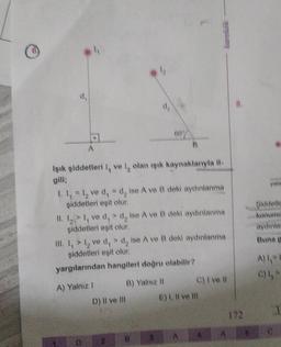 d.
Işık şiddetleri I, ve 1, olan işık kaynaklarıyla il-
gili;
60
1. I₁ = I₂ ve d₁ = d, ise A ve B deki aydınlanma
şiddetleri eşit olur.
II. 1₂> I, ve d, > d, ise A ve B deki aydınlanma
şiddetleri eşit olur.
A) Yalnız I
B
III. I, > 1₂ ve d,> d, ise A ve B deki aydınlanma
şiddetleri eşit olur.
yargılarından hangileri doğru olabilir?
D) Il ve Ill
B) Yalniz II
A
C) I've #l
E) I, II ve Ill
172
B
Şiddetle
konumd
aydınlar
A) 1=1
C) 1,₂*