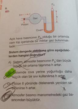 final LGS
8.
||-→|
GEGE
Piston
Gaz
Civa
Açık hava basıncının Poolduğu bir ortamda
cam tüp içerisinde bir miktar gaz bulunmak-
tadir.
Sistem dengede olduğuna göre aşağıdaki-
lerden hangisi doğrudur?
A) Sistem, atmosfer basıncının Po'dan büyük
olduğu bir ortama taşınırsa h artar.
B Sistemde cıva yerine yoğunluğu daha
küçük olan bir sıvı kullanılırsa h artar.
CPiston Il yönünde ötelenerek yeniden sa-
bitlenirse h artar.
D Atmosfer basıncı manometredeki gaz ba-
sıncından büyüktür.