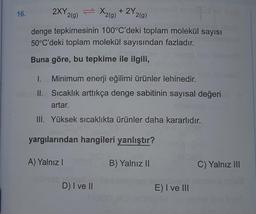 16.
Pop
2XY 2(g)
denge tepkimesinin 100°C'deki toplam molekül sayısı
50°C'deki toplam molekül sayısından fazladır.
Buna göre, bu tepkime ile ilgili,
=
ble II.
X₂(g) + 2Y₂
1. Minimum enerji eğilimi ürünler lehinedir.
Sıcaklık arttıkça denge sabitinin sayısal değeri
artar.
III. Yüksek sıcaklıkta ürünler daha kararlıdır.
2(g)
D) I ve II
yargılarından hangileri yanlıştır?
A) Yalnız I
B) Yalnız II
E) I ve III
C) Yalnız III