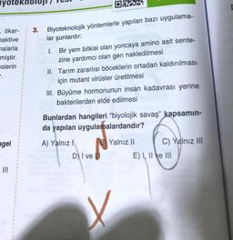 yote
ökar-
naktive
nalarla
miştir.
islerin
.
ngel
=
|||
3.
O
Biyoteknolojik yöntemlerle yapılan bazı uygulama-
lar şunlardır:
1.
Bir yem bitkisi olan yoncaya amino asit sente-
zine yardımcı olan gen nakledilmesi
II. Tarım zararlısı böceklerin ortadan kaldırılması
için mutant virüsler üretilmesi
III. Büyüme hormonunun insan kadavrası yerine
bakterilerden elde edilmesi
D) I ve
w!
Bunlardan hangileri "biyolojik savaş" kapsamın-
da yapılan uygulamalardandır?
A) Yalnız I
B Yalnız II
X
C) Yalnız III
E) I, II e III