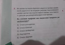 3. Bir yandan bu büyük düşünürün yaşamının tanıkları olurken
kendi yaşamımızı da süzgeçten geçirmek, hoş ve tebessüm
yaratan satırlarında insanlık hallerini bulmak, onun tasarısı-
ni çabucak gerçekleştirebileceğinin birer kanıtıdır.
Bu cümlede aşağıdaki ses olaylarından hangisine yer
verilmemiştir?
A) Ünsüz yumuşaması
B) Ünsüz türemesi
C) Ünsüz sertleşmesi
D) Kaynaştırma
E) Ünsüz düşmesi
6.