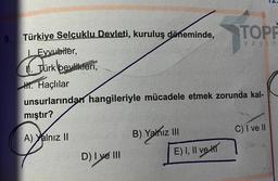 9.
Türkiye Selçuklu Devleti, kuruluş döneminde,
I. Evyubiler,
. Türk beylikleri,
H. Haçlılar
unsurlarından hangileriyle mücadele etmek zorunda kal-
mıştır?
A) Yalnız II
D) I ve III
B) Yalnız III
TOPP
yayın
E) I, II ve
C) I ve II