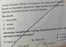 Türkiye Selçuklu Devleti, kuruluşunun ilk yıllarında bir taraftan
Bizans ve Haçlılarla uğraşırken, diğer taraftan da Anadolu bey-
likleriyle mücadele etmek zorunda kalmıştır.
Bu durum,
I. ekonomik,
II. sosyal,
III. kültürel
alanlardan hangilerinde Türkiye Selçuklularının sorun ya
şamasına sebep olmuştur?
A) Yalnız II
D) I ve III
B) Yalnız III
E), II ve III
C) I ve