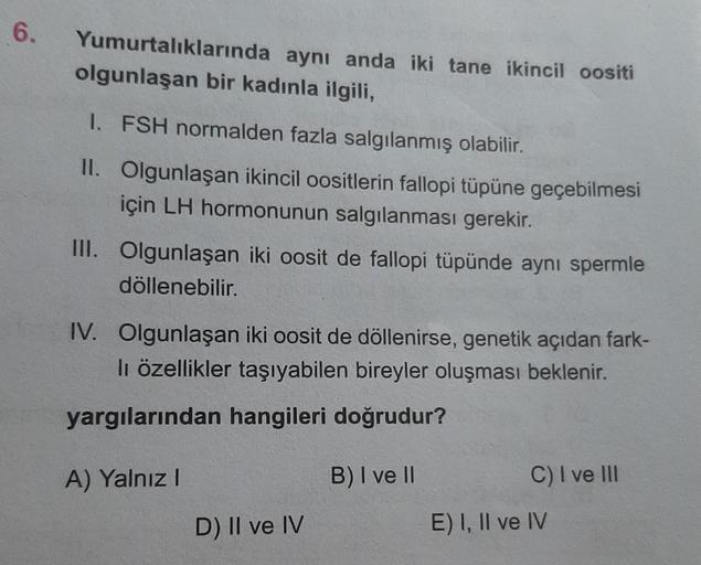 6.
Yumurtalıklarında
olgunlaşan bir kadınla ilgili,
aynı anda iki tane ikincil oositi
1. FSH normalden fazla salgılanmış olabilir.
II. Olgunlaşan ikincil oositlerin fallopi tüpüne geçebilmesi
için LH hormonunun salgılanması gerekir.
III. Olgunlaşan iki oos