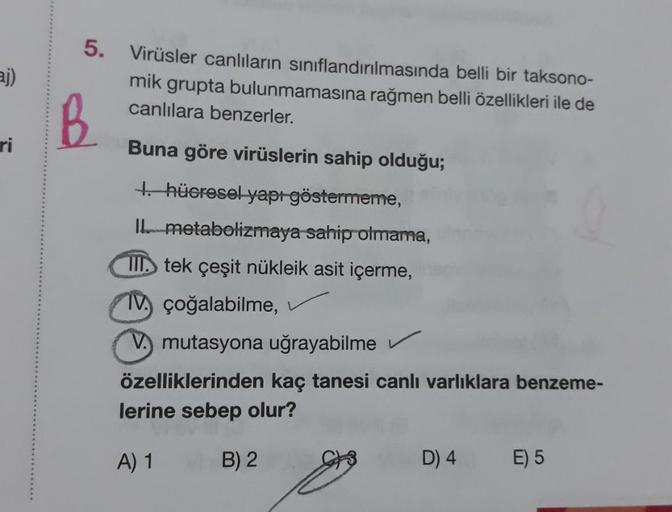 aj)
ri
5. Virüsler canlıların sınıflandırılmasında belli bir taksono-
mik grupta bulunmamasına rağmen belli özellikleri ile de
canlılara benzerler.
B
Buna göre virüslerin sahip olduğu;
1. hücresel yapı göstermeme,
II. metabolizmaya sahip olmama,
III tek çe