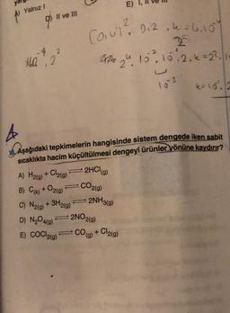 Yalnız I
9⁰
II ve III
14.0.2
A) H₂(g) + Cl2(g)
B) C(k) + O2(g)
L
4
16. Aşağıdaki tepkimelerin hangisinde sistem dengede iken sabit
sıcaklıkta hacim küçültülmesi dengeyi ürünler yönüne kaydırır?
2HCl (g)
CO2(g)
C) N2(g) + 3H2(g)
D) N₂O4(g)
E) COCI2(g)
2
(0₁07² 0124 = 4.104
22
226 24. 10² 10.2₁€ =22
E)
2NH3(g)
⇒2NO2(g)
=CO(g) + Cl₂(g)
4= 10². 2