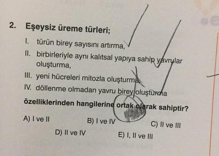 2. Eşeysiz üreme türleri;
1. türün birey sayısını artırma,
II. birbirleriyle aynı kalıtsal yapıya sahip yavrular
oluşturma,
III. yeni hücreleri mitozla oluşturma
IV. döllenme olmadan yavru birey oluşturma
özelliklerinden hangilerine ortak olarak sahiptir?
