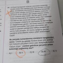 n
e
an
on
de
ve
-k
B
24. (1) Enerji harcayarak hızlanan otomobilin kazandığı
kinetik enerji, fren yaptığımızda ısıya dönüşür ve boşa
gider. (II) Elektrikli otomobillerde frenleme esnasında
aracın sahip olduğu momentum elektrik motorunu
döndürür ve bir dinamo gibi çalışan elektrik motoru
enerji üreterek pilleri besler. (III) Söz gelimi enerji
kazanımlı frene sahip bir elektrikli aracın fren balataları
150.000 km'den sonra bile düzgün çalışabilir
durumdayken ortalama bir otomobilde 50.000 km'de
bir değiştirilmesi gerekir. (IV) Enerji kazanımı nedeniyle
elektrikli otomobiller, fosil yakıtlı otomobiller gibi
ayağınızı gazdan çektiğinizde hafifçe yavaşlamak
yerine hızla yavaşlar. (V) Çünkü ayağınızı gazdan
çektiğiniz anda elektrik motoru pilleri doldurmaya
başlar.
Bu parçada numaralanmış cümlelerin hangisinden
sonra "Üstelik bu şekilde frenlere binen yük azaldığı
için mekanik parçaların ömrü uzar, dolayısıyla toplam
maliyet düşer." cümlesi getirilirse parçanın anlam
bütünlüğü sağlanmış olur?
A) I
B) II
C) III
D) IV
E) V